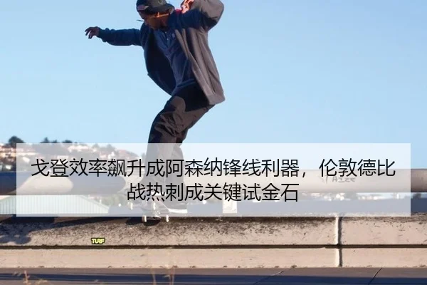 戈登效率飙升成阿森纳锋线利器，伦敦德比战热刺成关键试金石